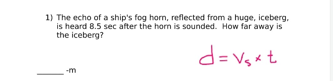 1) The echo of a ship's fog horn, reflected from a huge, iceberg,
is heard 8.5 sec after the horn is sounded. How far away is
the iceberg?
d=Vgx t
%3D
-m
