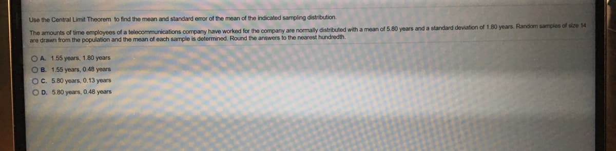 Use the Central Limit Theorem to find the mean and standard error of the mean of the indicated sampling distribution.
The amounts of time employees of a telecommunications company have worked for the company are normally distributed with a mean of 5.80 years and a standard deviation of 1.80 years. Random samples of size 14
are drawn from the population and the mean of each sample is determined. Round the answers to the nearest hundredth.
O A. 1.55 years, 1.80 years
O B. 1.55 years, 0.48 years
OC. 5.80 years, 0.13 years
O D. 5.80 years, 0.48 years
