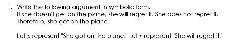 1. Write the following argument in symbolic form.
If she doesn't get on the plane, she will regret it. She does not regret it.
Therefore, she got on the plane.
Let p represent "She got on the plane." Let r represent "She will regret it."
