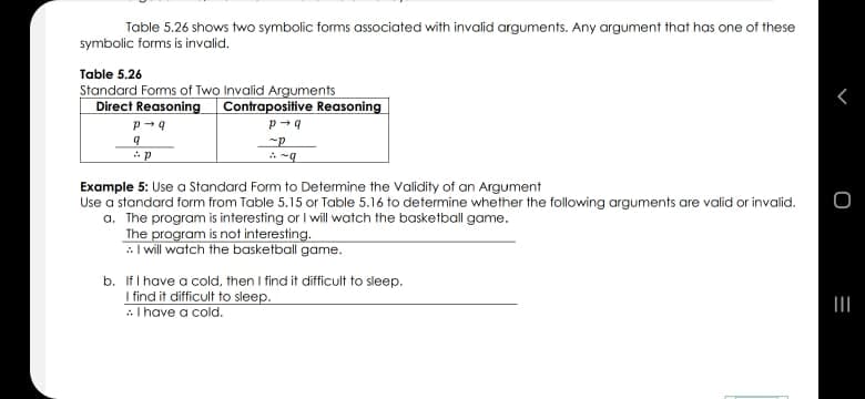 Table 5.26 shows two symbolic forms associated with invalid arguments. Any argument that has one of these
symbolic forms is invalid.
Table 5.26
Standard Forms of Two Invalid Arguments
Direct Reasoning Contrapositive Reasoning
Example 5: Use a Standard Form to Determine the Validity of an Argument
Use a standard form from Table 5.15 or Table 5.16 to determine whether the following arguments are valid or invalid.
a. The program is interesting or I will watch the basketball game.
The program is not interesting.
:I will watch the basketball game.
b. IfI have a cold, then I find it difficult to sleep.
I find it difficult to sleep.
AI have a cold.
II
