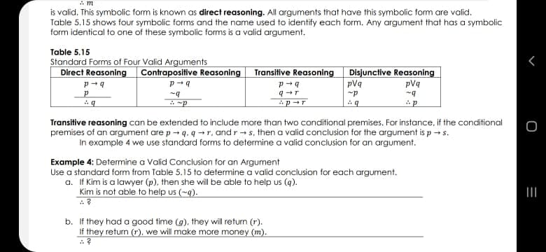 is valid. This symbolic form is known as direct reasoning. All arguments that have this symbolic fom are valid.
Table 5.15 shows four symbolic forms and the name used to identify each form. Any argument that has a symbolic
form identical to one of these symbolic forms is a valid argument.
Table 5.15
Standard Forms of Four Valid Arguments
Direct Reasoning
Contrapositive Reasoning Transitive Reasoning
Disjunctive Reasoning
pVq
pVq
Transitive reasoning can be extended to include more than two conditional premises. For instance, if the conditional
premises of an argument are p - q. q r, and r- s, then a valid conclusion for the argument is p → s.
In example 4 we use standard forms to determine a valid conclusion for an argument.
Example 4: Determine a Valid Conclusion for an Argument
Use a standard form from Table 5.15 to determine a valid conclusion for each argument.
a. If Kim is a lawyer (p), then she will be able to help us (q).
Kim is not able to help us (~q).
II
b. If they had a good time (g), they will return (r).
If they return (r), we will make more money (m).
