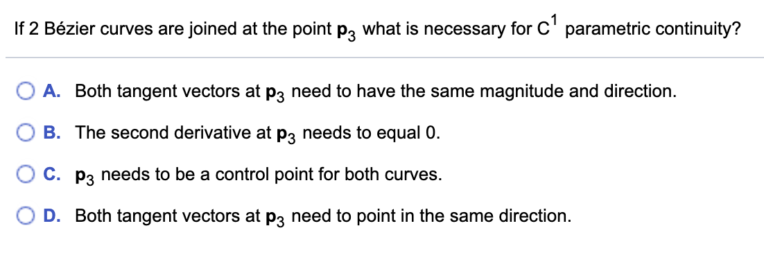 If 2 Bézier curves are joined at the point p3 what is necessary for C' parametric continuity?
A. Both tangent vectors at p3 need to have the same magnitude and direction.
B. The second derivative at p3 needs to equal 0.
O C. p3 needs to be a control point for both curves.
D. Both tangent vectors at p3 need to point in the same direction.
