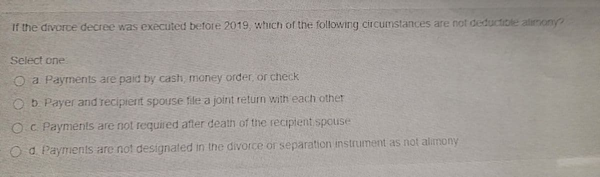 If the divorce decree was executed before 2019, whichh of the following circumstances are not deductible alimony?
Select one:
Oa Payments are paid by cash, money order, or check
Ob Payer and recipient spouse file a joint return with each other
OC Payments are not required after death of the recipient spouse
Od Payments are not designated in the divorce or separation instrument as not alimony
