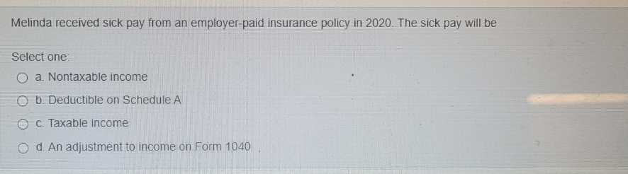 Melinda received sick pay from an employer-paid insurance policy in 2020. The sick pay will be
Select one:
O a. Nontaxable income
O b. Deductible on Schedule A
O C. Taxable income
O d. An adjustment to income on Form 1040
