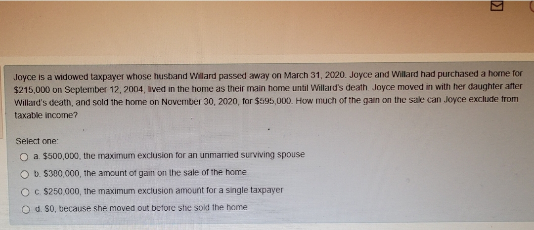 Joyce is a widowed taxpayer whose husband Willard passed away on March 31, 2020. Joyce and Willard had purchased a home for
$215,000 on September 12, 2004, lived in the home as their main home until Willard's death. Joyce moved in with her daughter after
Willard's death, and sold the home on November 30, 2020 , for $595,000. How much of the gain on the sale can Joyce exclude from
taxable income?
Select one:
O a. $500,000, the maximum exclusion for an unmarried surviving spouse
O b. $380,000, the amount of gain on the sale of the home
O C. $250,000, the maximum exclusion amount for a single taxpayer
O d. $0, because she moved out before she sold the home
