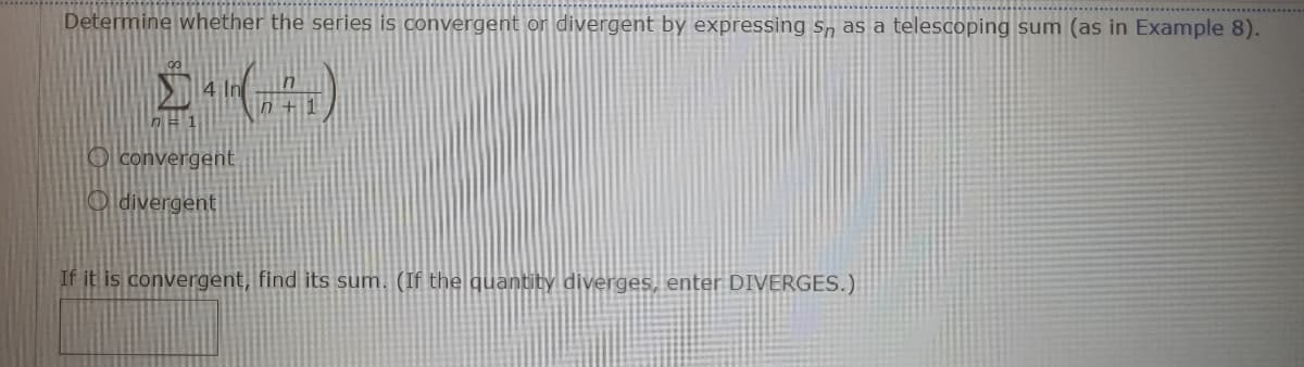 Determine whether the series is convergent or divergent by expressing Sn as a telescoping sum (as in Example 8).
O convergent
O divergent
If it is convergent, find its sum. (If the quantity diverges, enter DIVERGES.)
