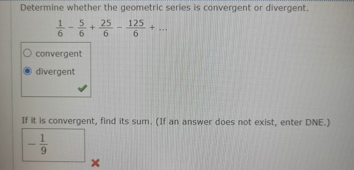 Determine whether the geometric series is convergent or divergent.
25
125
convergent
divergent
If it is convergent, find its sum. (If an answer does not exist, enter DNE.)
|-
51/5
1/9
