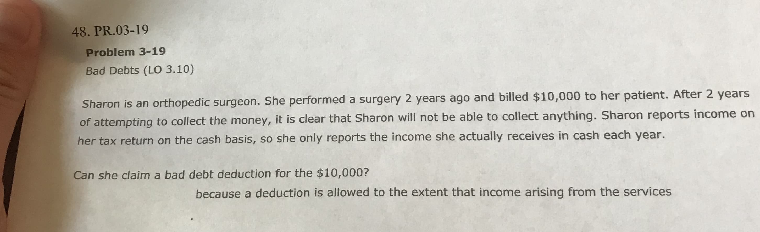 48. PR.03-19
Problem 3-19
Bad Debts (LO 3.10)
Sharon is an orthopedic surgeon. She performed a surgery 2 years ago and billed $10,000 to her patient. After 2 years
of attempting to collect the money, it is clear that Sharon will not be able to collect anything. Sharon reports income on
her tax return on the cash basis, so she only reports the income she actually receives in cash each year.
Can she claim a bad debt deduction for the $10,000?
because a deduction is allowed to the extent that income arising from the services
