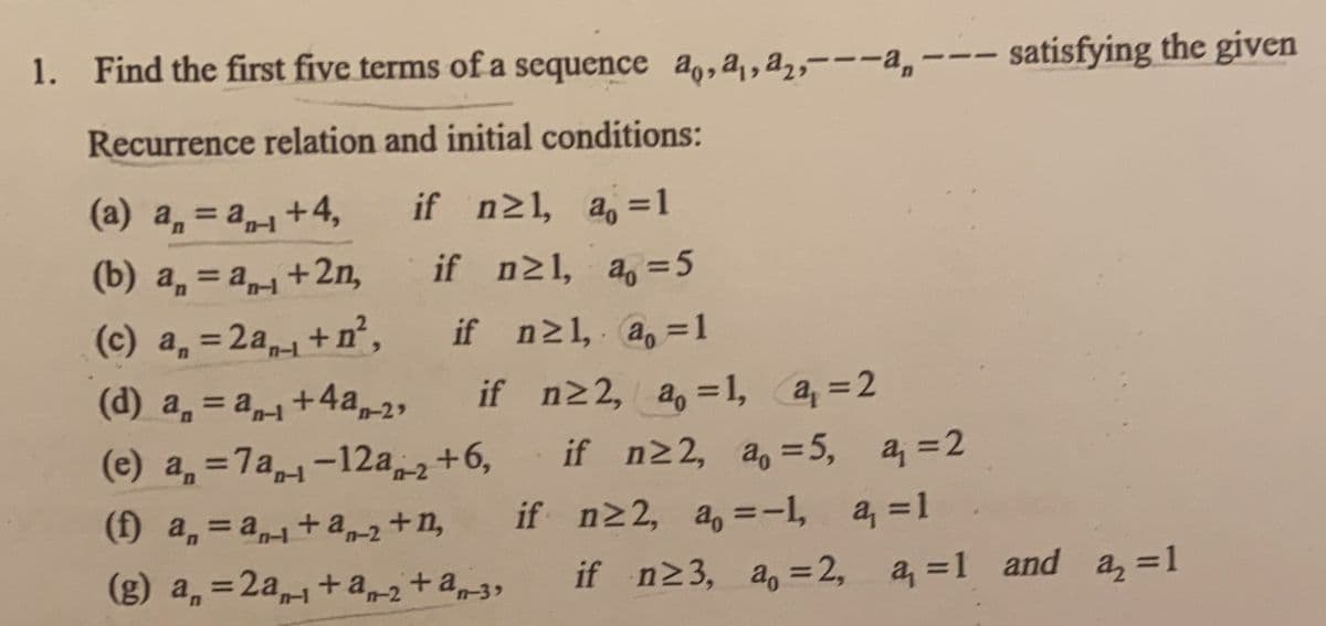1. Find the first five terms of a sequence a,,a, a,,---a,--- satisfying the given
Recurrence relation and initial conditions:
if n21, a, =1
(a) a, = a+4,
%3D
(b) a, = a+2n,
if n21, a, =5
%3D
(c) a, =2a+ n°,
if n21, a, =1
(d) a, = a+4a,-29
if n22, a, =1, a =2
%3D
(e) a, =7a1-12a+6,
if n22, a, =5, a, =2
%3D
n-2
(f) a, = a+a-2+n,
+ a2+n,
if n22, a, =-I,
, a, =1
%3D
if n23, a, =2, a, =1 and a, =1
%3D
(g) a, =2a+a2+a3,
%3D
n-1
