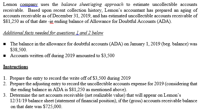 Lemon company uses the balance sheet/aging approach to estimate uncollectible accounts
receivable. Based upon recent collection history, Lemon's accountant has prepared an aging of
accounts receivable as of December 31, 2019, and has estimated uncollectible accounts receivable of
S81,250 as of that date -ie ending balance of Allowance for Doubtful Accounts (ADA).
Additional facts needed for questions 1 and 2 below
- The balance in the allowance for doubtful accounts (ADA) on January 1, 2019 (beg. balance) was
$38,500.
· Accounts written off during 2019 amounted to $3,500
Instructions
1. Prepare the entry to record the write off of $3,500 during 2019
2. Prepare the adjusting entry to record the uncollectible accounts expense for 2019 (considering that
the ending balance in ADA is $81,250 as mentioned above).
3. Determine the net accounts receivable (net realizable value) that will appear on Lemon's
12/31/19 balance sheet (statement of financial position), if the (gross) accounts receivable balance
on that date was $725,000.
