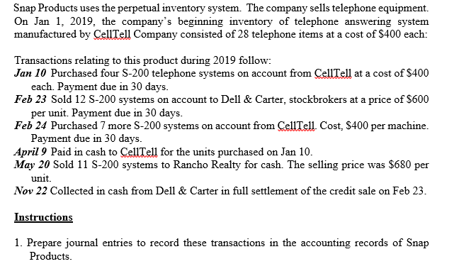 Snap Products uses the perpetual inventory system. The company sells telephone equipment.
On Jan 1, 2019, the company's beginning inventory of telephone answering system
manufactured by CellTell Company consisted of 28 telephone items at a cost of $400 each:
Transactions relating to this product during 2019 follow:
Jan 10 Purchased four S-200 telephone systems on account from ÇellTell at a cost of $400
each. Payment due in 30 days.
Feb 23 Sold 12 S-200 systems on account to Dell & Carter, stockbrokers at a price of $600
per unit. Payment due in 30 days.
Feb 24 Purchased 7 more S-200 systems on account from CellTell Cost, $400 per machine.
Payment due in 30 days.
April 9 Paid in cash to CellTell for the units purchased on Jan 10.
May 20 Sold 11 S-200 systems to Rancho Realty for cash. The selling price was $680 per
unit.
Nov 22 Collected in cash from Dell & Carter in full settlement of the credit sale on Feb 23.
Instructions
1. Prepare journal entries to record these transactions in the accounting records of Snap
Products.
