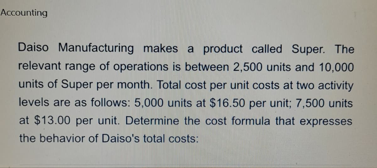 Accounting
Daiso Manufacturing makes a product called Super. The
relevant range of operations is between 2,500 units and 10,000
units of Super per month. Total cost per unit costs at two activity
levels are as follows: 5,000 units at $16.50 per unit; 7,500 units
at $13.00 per unit. Determine the cost formula that expresses
the behavior of Daiso's total costs: