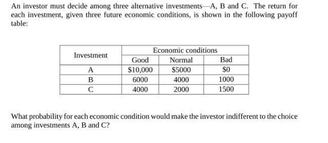 An investor must decide among three alternative investments A, B and C. The return for
each investment, given three future economic conditions, is shown in the following payoff
table:
Economic conditions
Investment
Good
Normal
Bad
A
$10,000
$5000
$0
B
6000
4000
1000
с
4000
2000
1500
What probability for each economic condition would make the investor indifferent to the choice
among investments A, B and C?