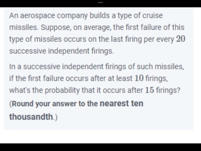 An aerospace company builds a type of cruise
missiles. Suppose, on average, the first failure of this
type of missiles occurs on the last firing per every 20
successive independent firings.
In a successive independent firings of such missiles,
if the first failure occurs after at least 10 firings,
what's the probability that it occurs after 15 firings?
(Round your answer to the nearest ten
thousandth.)