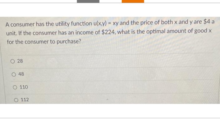 A consumer has the utility function u(x,y) = xy and the price of both x and y are $4 a
unit. If the consumer has an income of $224, what is the optimal amount of good x
for the consumer to purchase?
O 28
O 48
O 110
112