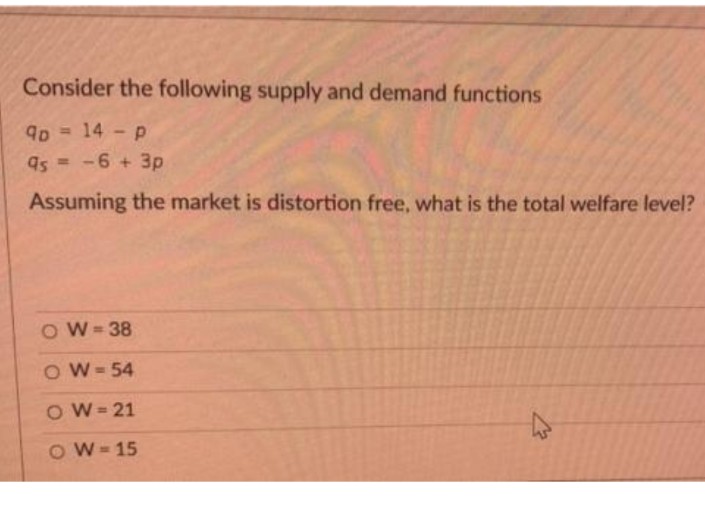 Consider the following supply and demand functions
90 => 14 - P
95=-6 + 3p
Assuming the market is distortion free, what is the total welfare level?
OW=38
OW=54
OW=21
OW=15
K