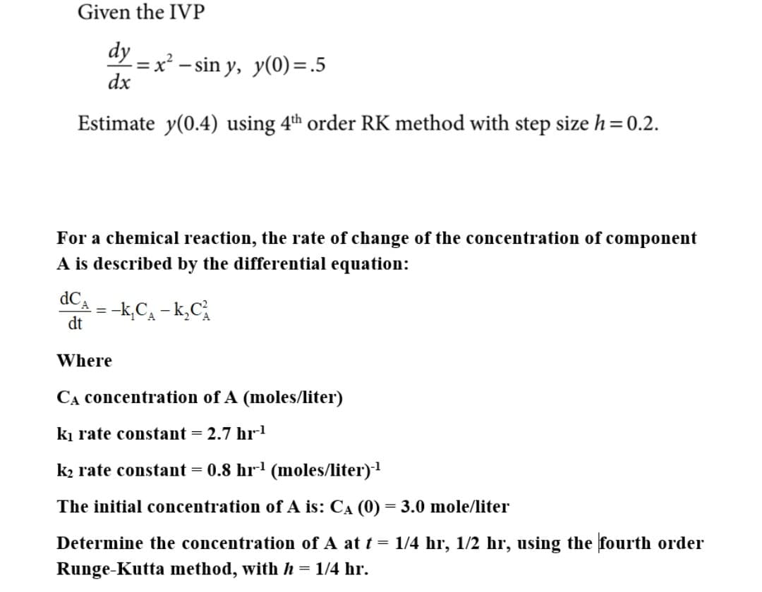 Given the IVP
ay – x² – sin y, y(0) =.5
dx
Estimate y(0.4) using 4th order RK method with step size h=0.2.
For a chemical reaction, the rate of change of the concentration of component
A is described by the differential equation:
dCa - -k,Ca - k,C,
dt
Where
CA concentration of A (moles/liter)
ki rate constant = 2.7 hr
k2 rate constant = 0.8 hr-' (moles/liter)1
The initial concentration of A is: CA (0) = 3.0 mole/liter
Determine the concentration of A at t = 1/4 hr, 1/2 hr, using the fourth order
Runge-Kutta method, with h = 1/4 hr.
