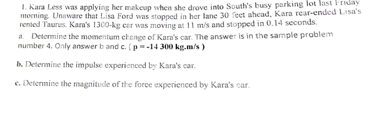 1. Kara Less was applying her makeup when she drove into South's busy parking lot last Friday
morning. Unaware that Lisa Ford was stopped in her lane 30 feet ahead, Kara rear-ended Lisa's
rented Taurus. Kara's 1300-kg car was moving at 11 m/s and stopped in 0.14 seconds.
Determine the momentum change of Kara's car. The answer is in the sample problem
number 4. Only answer b and c. (p = -14 300 kg.m/s )
a.
b. Determine the impulse experienced by Kara's car.
c. Determine the magnitude of the force experienced by Kara's car.
