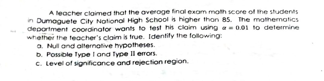 A teacher claimed that the average final exam math score of the students
in Dumaguete City National High School is higher than 85. The mathematics
department coordinator wants to test his claim using a = 0.01 to determine
whether the teacher's claim is true. Identify the following:
a. Null and alternative hypotheses.
b. Possible Type I and Type II errors.
c. Level of significance and rejection region.
