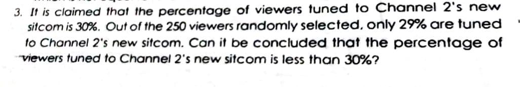 3. It is claimed that the percentage of viewers tuned to Channel 2's new
sitcom is 30%. Out of the 250 viewers randomly selected, only 29% are tuned
to Channel 2's new sitcom. Can it be concluded that the percentage of
viewers tuned to Channel 2's new sitcom is less than 30%?
