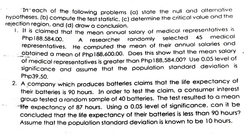 In-each of the following problems (a) state the null and alternative
hypotheses, (b) compute the test statistic, (c) determine the critical value and the
rejection region, and (d) draw a conclusion.
1. If is claimed that the mean annual salary of medical representatives is
Php188,584.00.
researcher
randomly
selected
45
medical
A
He computed the mean of their annual salaries and
obtained a mean of Php188,600.00. Does this show that the mean salary
representatives.
of medical representatives is greater than Php188,584.00? Use 0.05 level of
significance and assume that the population standard deviation is
Php39.50.
2. A company which produces batteries claims that the life expectancy of
their batteries is 90 hours. In order to test the claim, a consumer interest
group tested a random sample of 40 batteries. The test resulted to a mean
ife expectancy of 87 hours. Using a 0.05 level of significance, can it be
concluded that the life expectancy of their batteries is less than 90 hours?
Assume that the population standard deviation is known to be 10 hours.
