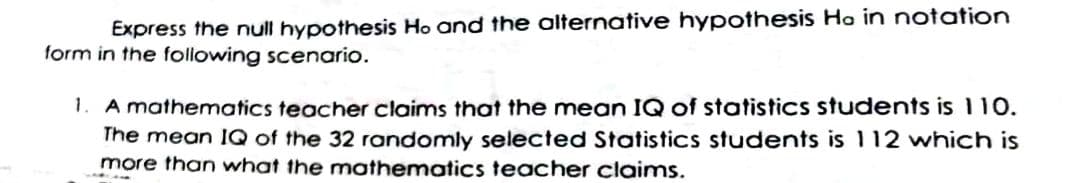 Express the null hypothesis Ho and the olternative hypothesis Ho in notation
form in the following scenario.
1. A mathematics teacher claims that the mean IQ of statistics students is 110.
The mean IQ of the 32 randomly selected Statistics students is 112 which is
more than what the mothematics teacher claims.
