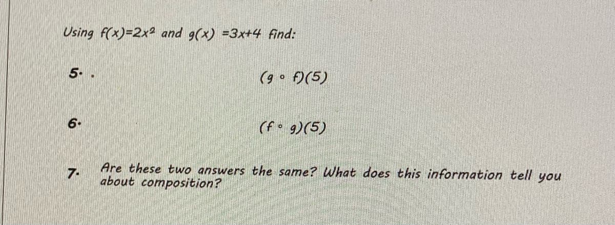 Using f(x)=2x2 and 9(x) =3x+4 find:
5-
(9 o )(5)
6.
(f• 9)(5)
Are these two answers the same? What does this information tell you
7.
about composition?
