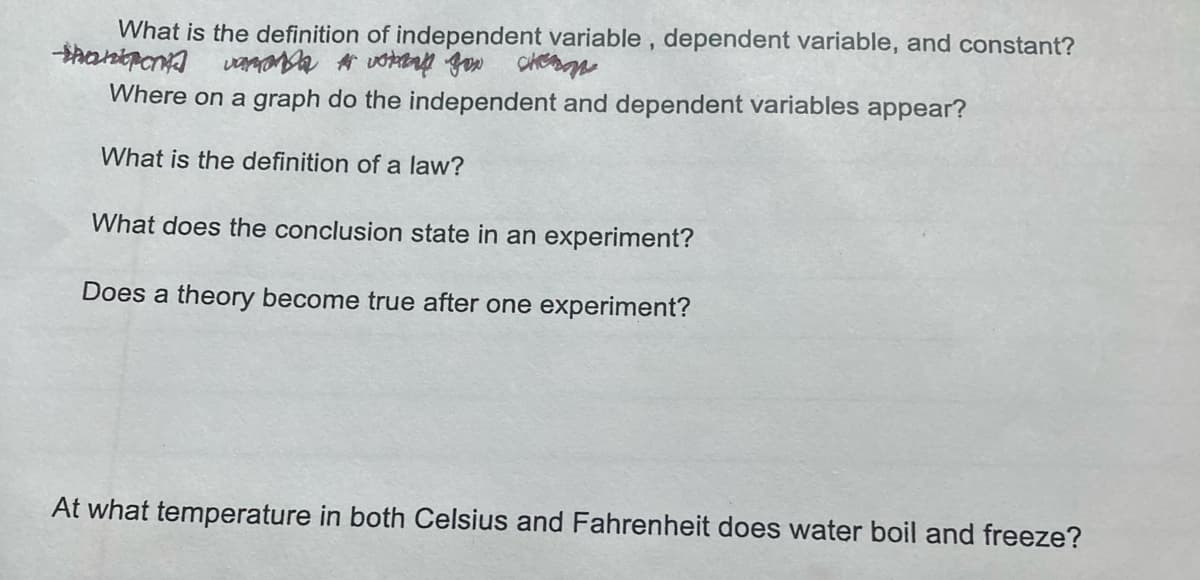 What is the definition of independent variable , dependent variable, and constant?
Where on a graph do the independent and dependent variables appear?
What is the definition of a law?
What does the conclusion state in an experiment?
Does a theory become true after one experiment?
At what temperature in both Celsius and Fahrenheit does water boil and freeze?

