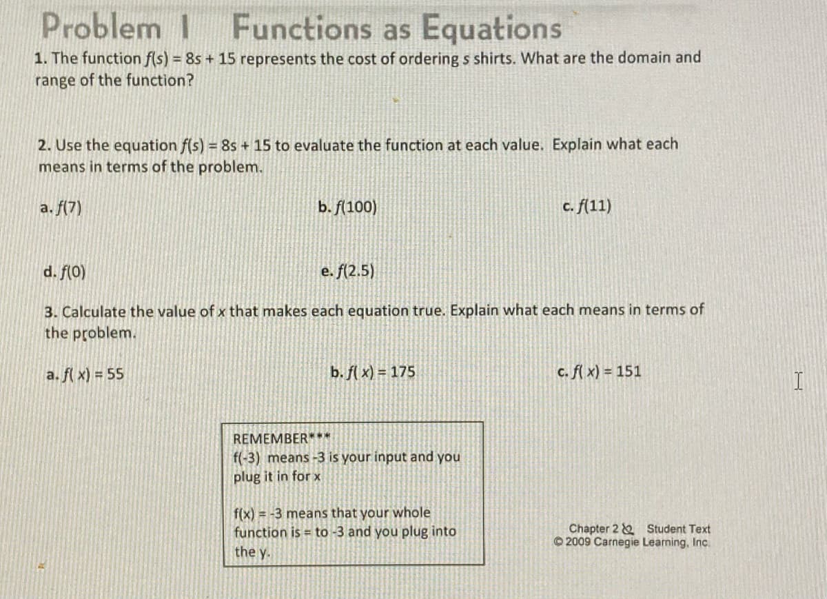 Problem I
Functions as Equations
1. The function f(s) = 8s + 15 represents the cost of ordering s shirts. What are the domain and
range of the function?
2. Use the equation f(s) = 8s + 15 to evaluate the function at each value. Explain what each
means in terms of the problem.
a. f(7)
b. f(100)
c. f(11)
d. f(0)
e. f(2.5)
3. Calculate the value of x that makes each equation true. Explain what each means in terms of
the problem.
a. fl x) = 55
b. fl x) = 175
c. fl x) = 151
REMEMBER***
f(-3) means -3 is your input and you
plug it in for x
f(x) = -3 means that your whole
function is = to -3 and you plug into
the y.
Chapter 2 & Student Text
© 2009 Carnegie Learning, Inc.
