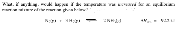 What, if anything, would happen if the temperature was increased for an equilibrium
reaction mixture of the reaction given below?
N2(g) + 3 H2(g)
2 NH3(g)
AHn = -92.2 kJ
rxn
