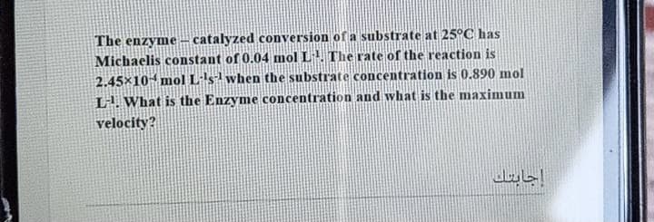 The enzyme -– catalyzed conversion of a substrate at 25°C has
Michaelis constant of 0.04 mol L The rate of the reaction is
2.45x10 mol Lls1 when the substTate concentration is 0.890 mol
L. What is the Enzyme concentration and what is the maximum
velocity?
إجابتك
