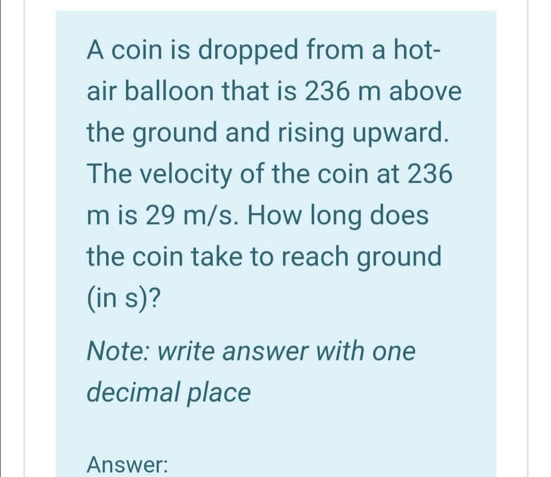 A coin is dropped from a hot-
air balloon that is 236 m above
the ground and rising upward.
The velocity of the coin at 236
m is 29 m/s. How long does
the coin take to reach ground
(in s)?
Note: write answer with one
decimal place
Answer:
