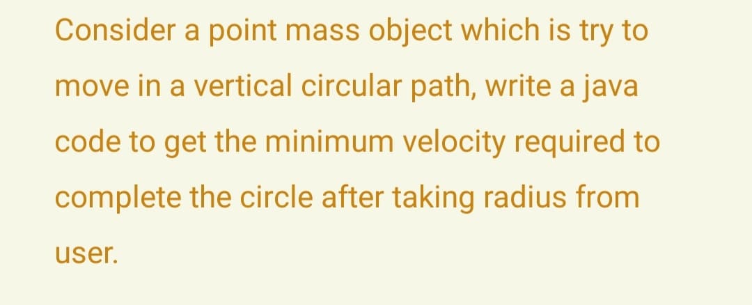 Consider a point mass object which is try to
move in a vertical circular path, write a java
code to get the minimum velocity required to
complete the circle after taking radius from
user.
