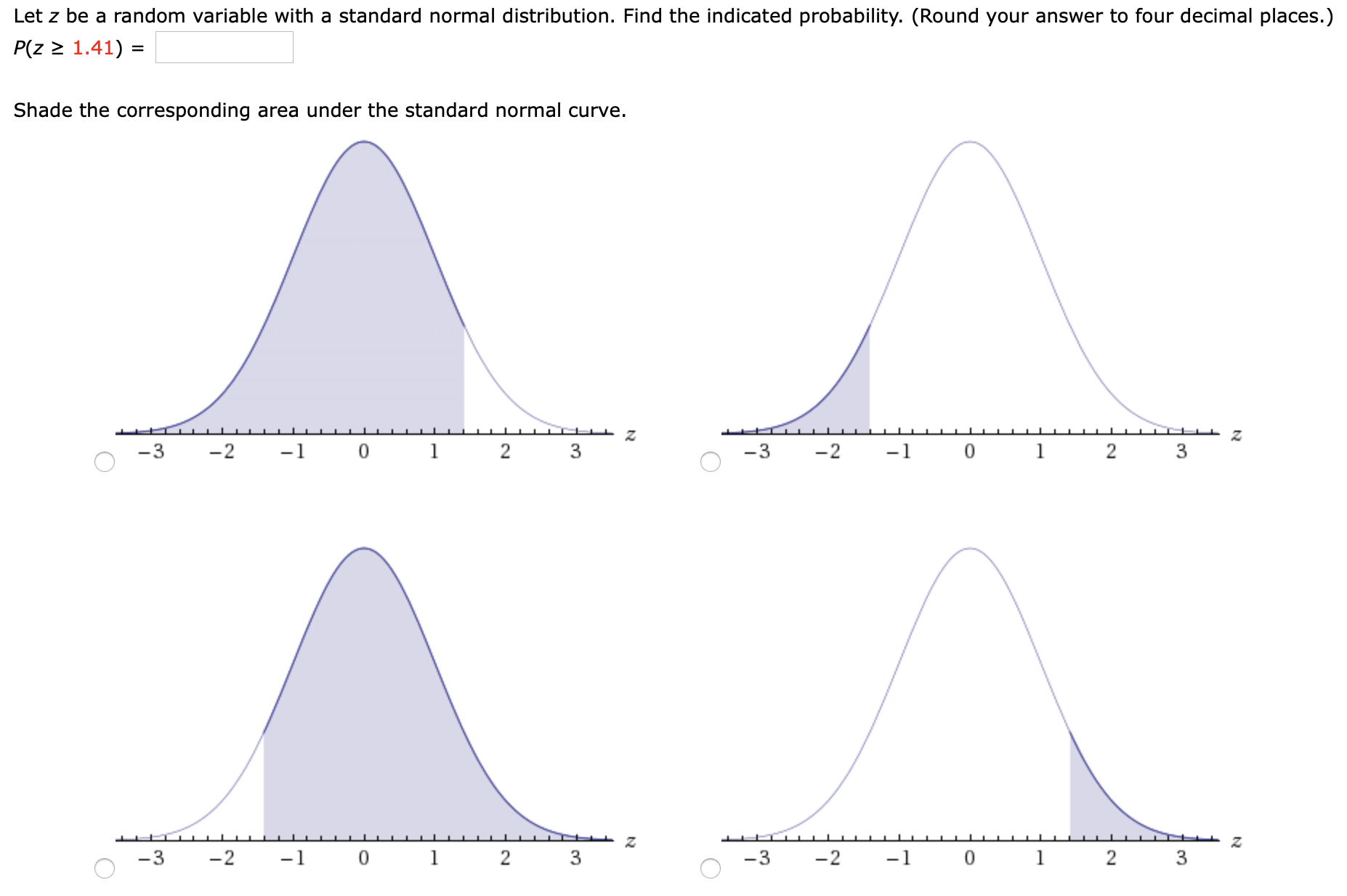 Let z be a random variable with a standard normal distribution. Find the indicated probability. (Round your answer to four decimal places.)
P(z > 1.41) =
Shade the corresponding area under the standard normal curve.
