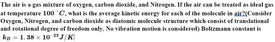 The air is a gas mixture of oxygen, carbon dioxide, and Nitrogen. If the air can be treated as ideal gas
at temperature 100 °C, what is the average kinetic energy for each of the molecule in air?(Consider
Oxygen, Nitrogen, and carbon dioxide as diatomic molecule structure which consist of translational
and rotational degree of freedom only. No vibration motion is considered) Boltzmann constant is
kB = 1. 38 x 10 23 J/K
