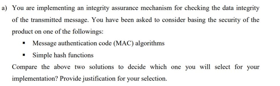 a) You are implementing an integrity assurance mechanism for checking the data integrity
of the transmitted message. You have been asked to consider basing the security of the
product on one of the followings:
Message authentication code (MAC) algorithms
Simple hash functions
Compare the above two solutions to decide which one you will select for your
implementation? Provide justification for your selection.
