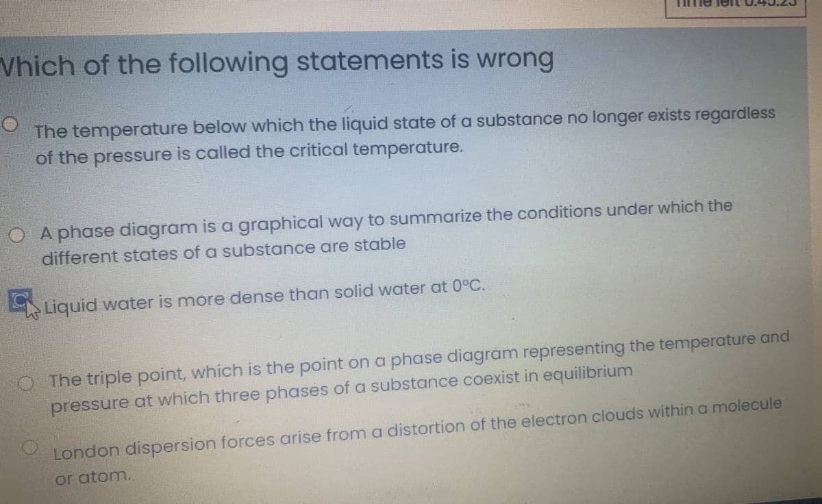 Vhich of the following statements is wrong
The temperature below which the liquid state of a substance no longer exists regardless
of the pressure is called the critical temperature.
O A phase diagram is a graphical way to summarize the conditions under which the
different states of a substance are stable
Liquid water is more dense than solid water at 0°C.
The triple point, which is the point on a phase diagrám representing the temperature and
pressure at which three phases of a substance coexist in equilibrium
London dispersion forces arise froma distortion of the electron clouds within a molecule
or atom.

