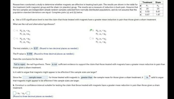 Treatment
Sham
Researchers conducted a study to determine whether magnets are effective in treating back pain. The results are shown in the table for
the treatment (with magnets) group and the sham (or placebo) group. The results are a measure of reduction in back pain. Assume that
the two samples are independent simple random samples selected from normally distributed populations, and do not assume that the
population standard deviations are equal. Complete parts (a) and (b) below.
25
25
0.53
0.41
0.67
1.47
a. Use a 0.05 significance level to test the claim that those treated with magnets have a greater mean reduction in pain than those given a sham treatment.
What are the null and alternative hypotheses?
B. H P2
H, P2
OA He 2
OC. He "P2
H Va
OD. H:P P2
The test statistic, t is 0.37. (Round to two decimal places as needed)
The Pvalue is 0.356. (Round to three decimal places as needed.)
State the conclusion for the test.
Fail to reject the null hypothesis. There is not sufficient evidence to support the claim that those treated with magnets have a greater mean reduction in pain than
those given a sham treatment.
Is it valid to argue that magnets might appear to be effective if the sample sizes are larger?
for those treated with magnets is greater than the sample mean for those given a sham treatment, it is valid to argue
Since the
sample mean
that magnets might appear to be effective if the sample sizes are larger.
b. Construct a confidence interval suitable for testing the claim that those treated with magnets have a greater mean reduction in pain than those given a sham
treatment.
(Round to three decimal places as needed)

