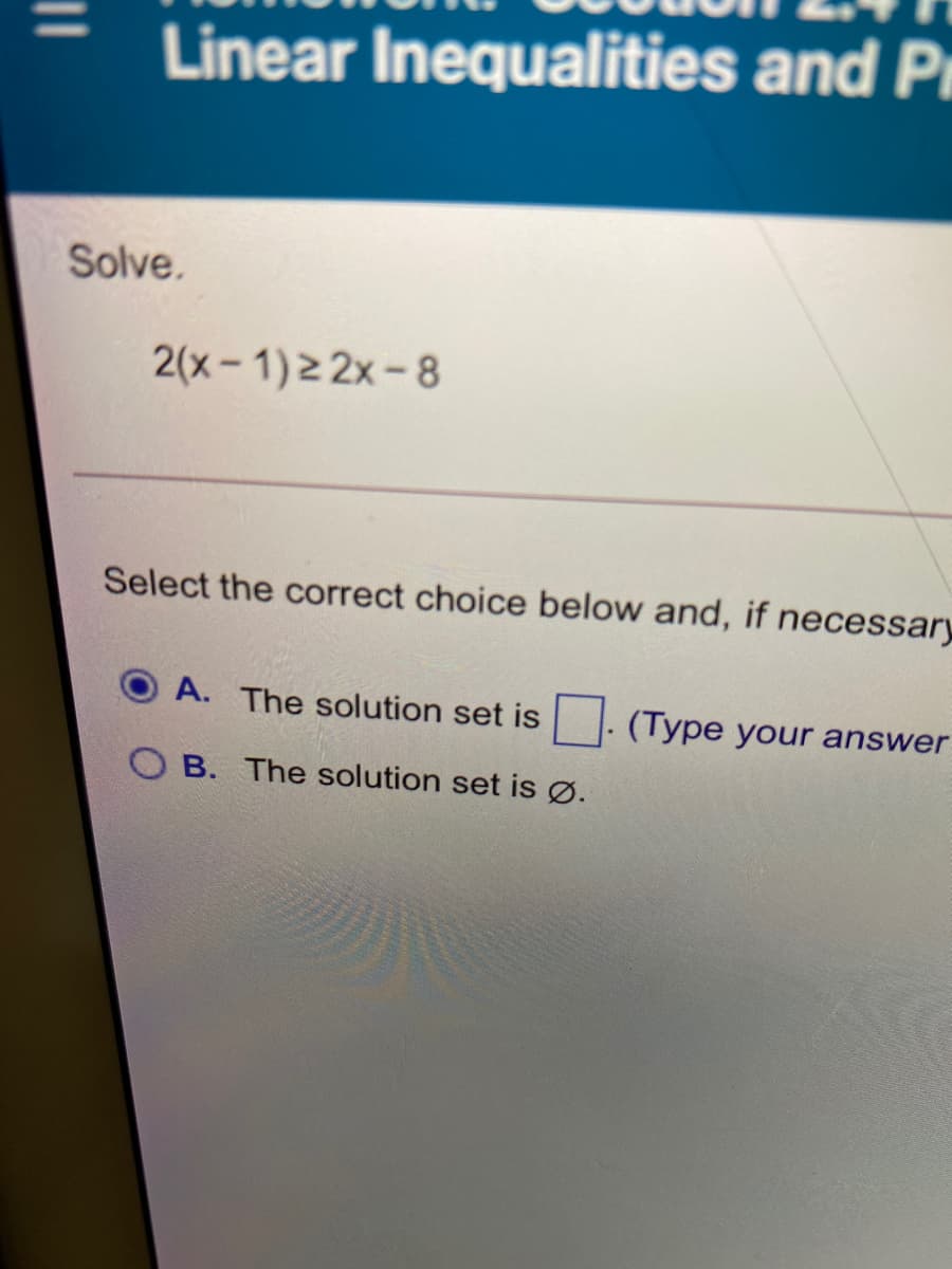 Linear Inequalities and Pi
Solve.
2(x- 1)2 2x-8
Select the correct choice below and, if necessary
A. The solution set is
(Type your answer
O B. The solution set is Ø.
|3|
