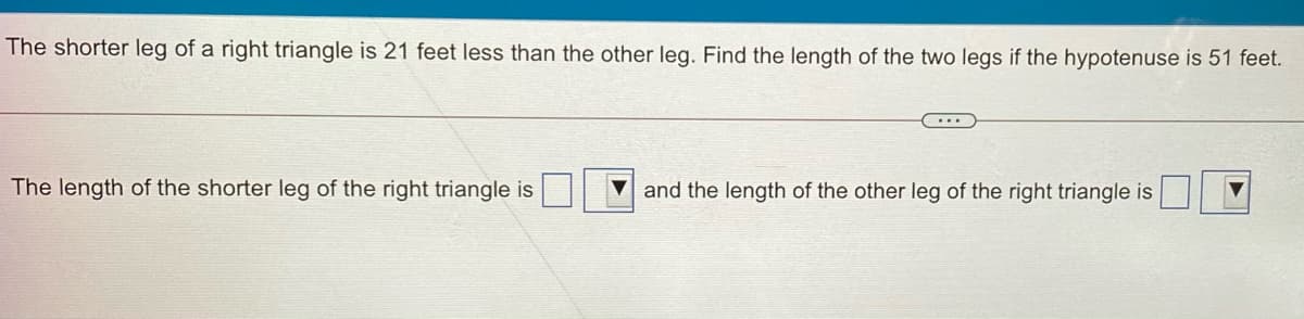 The shorter leg of a right triangle is 21 feet less than the other leg. Find the length of the two legs if the hypotenuse is 51 feet.
The length of the shorter leg of the right triangle is
V and the length of the other leg of the right triangle is
