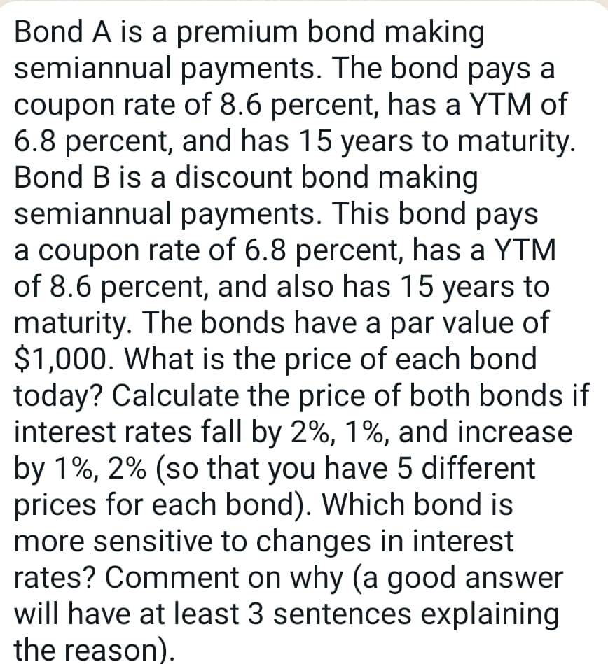 Bond A is a premium bond making
semiannual payments. The bond pays a
coupon rate of 8.6 percent, has a YTM of
6.8 percent, and has 15 years to maturity.
Bond B is a discount bond making
semiannual payments. This bond pays
a coupon rate of 6.8 percent, has a YTM
of 8.6 percent, and also has 15 years to
maturity. The bonds have a par value of
$1,000. What is the price of each bond
today? Calculate the price of both bonds if
interest rates fall by 2%, 1%, and increase
by 1%, 2% (so that you have 5 different
prices for each bond). Which bond is
more sensitive to changes in interest
rates? Comment on why (a good answer
will have at least 3 sentences explaining
the reason).