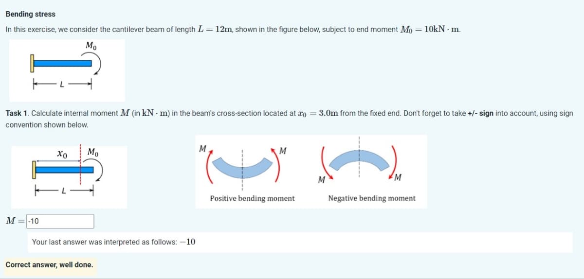 Bending stress
In this exercise, we consider the cantilever beam of length L = 12m, shown in the figure below, subject to end moment Mo = 10kN. m.
Мо
Task 1. Calculate internal moment M (in kN·m) in the beam's cross-section located at o
convention shown below.
=
3.0m from the fixed end. Don't forget to take +/- sign into account, using sign
Χρ
Mo
M=-10
Your last answer was interpreted as follows: -10
Correct answer, well done.
M
M
M
M
Positive bending moment
Negative bending moment