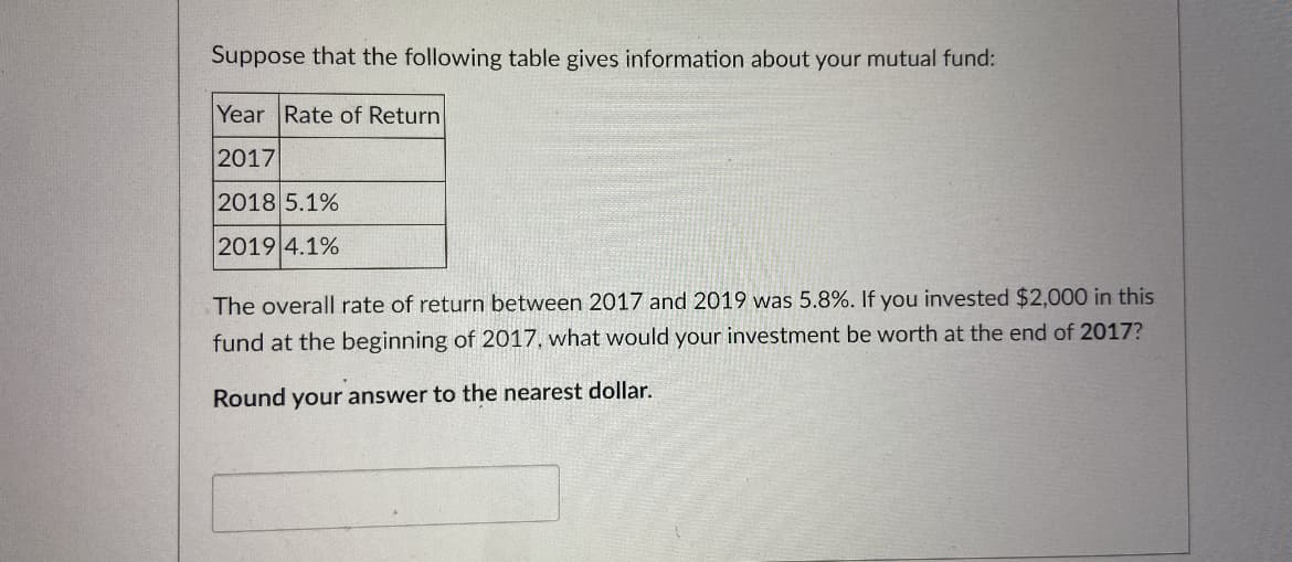 Suppose that the following table gives information about your mutual fund:
Year Rate of Return
2017
2018 5.1%
2019 4.1%
The overall rate of return between 2017 and 2019 was 5.8%. If you invested $2,000 in this
fund at the beginning of 2017, what would your investment be worth at the end of 2017?
Round your answer to the nearest dollar.
