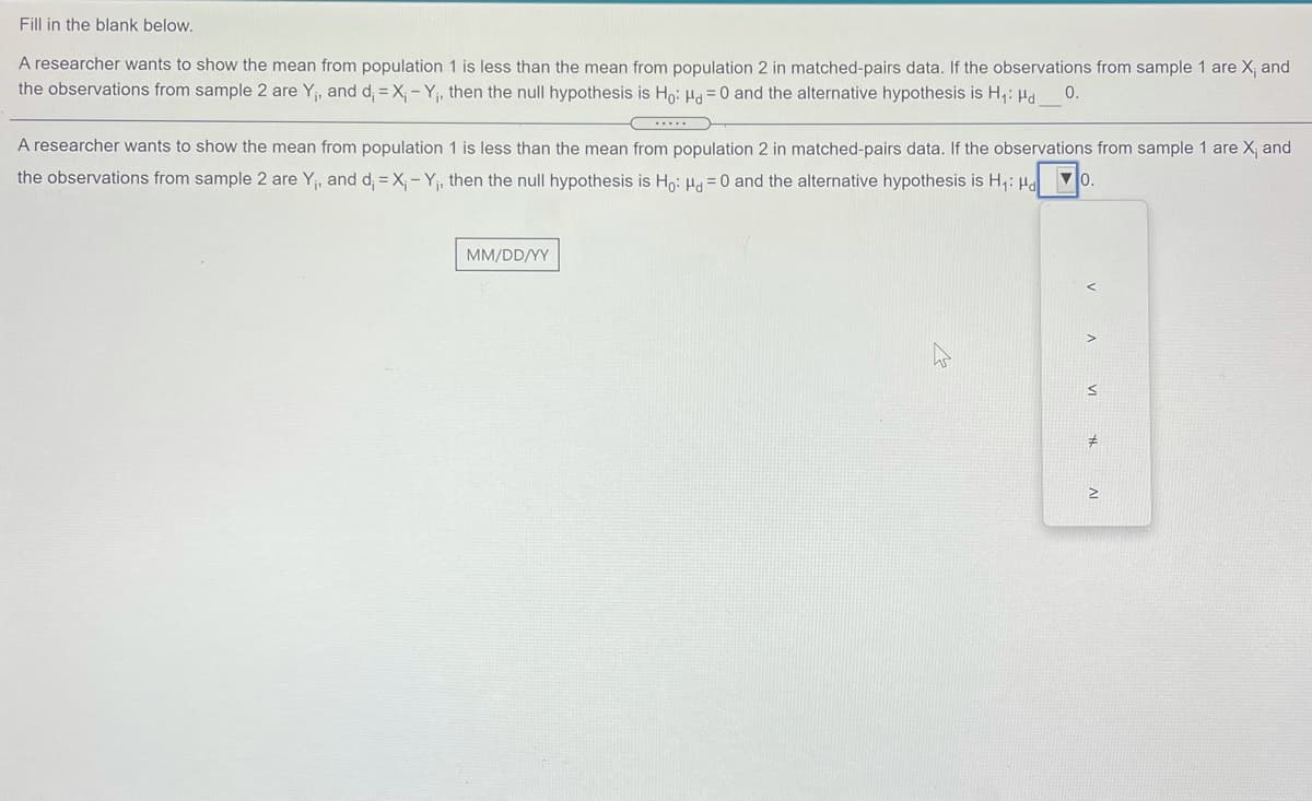 Fill in the blank below.
A researcher wants to show the mean from population 1 is less than the mean from population 2 in matched-pairs data. If the observations from sample 1 are X, and
the observations from sample 2 are Y, and d, = X, - Y, then the null hypothesis is Ho: H = 0 and the alternative hypothesis is H,: Hd
0.
.....
A researcher wants to show the mean from population 1 is less than the mean from population 2 in matched-pairs data. If the observations from sample 1 are X; and
the observations from sample 2 are Y, and d, = X, - Y, then the null hypothesis is Hn: Ha =0 and the alternative hypothesis is H,: Hd
MM/DD/YY
in
