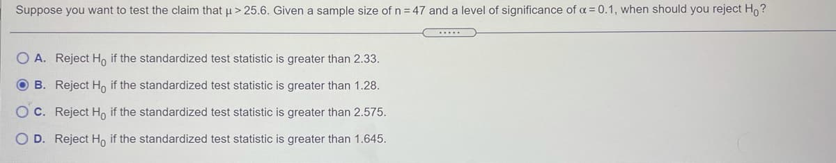 Suppose you want to test the claim that u> 25.6. Given a sample size of n = 47 and a level of significance of a = 0.1, when should you reject H, ?
O A. Reject H, if the standardized test statistic is greater than 2.33.
O B. Reject H, if the standardized test statistic is greater than 1.28.
O C. Reject H, if the standardized test statistic is greater than 2.575.
D. Reject H, if the standardized test statistic is greater than 1.645.
