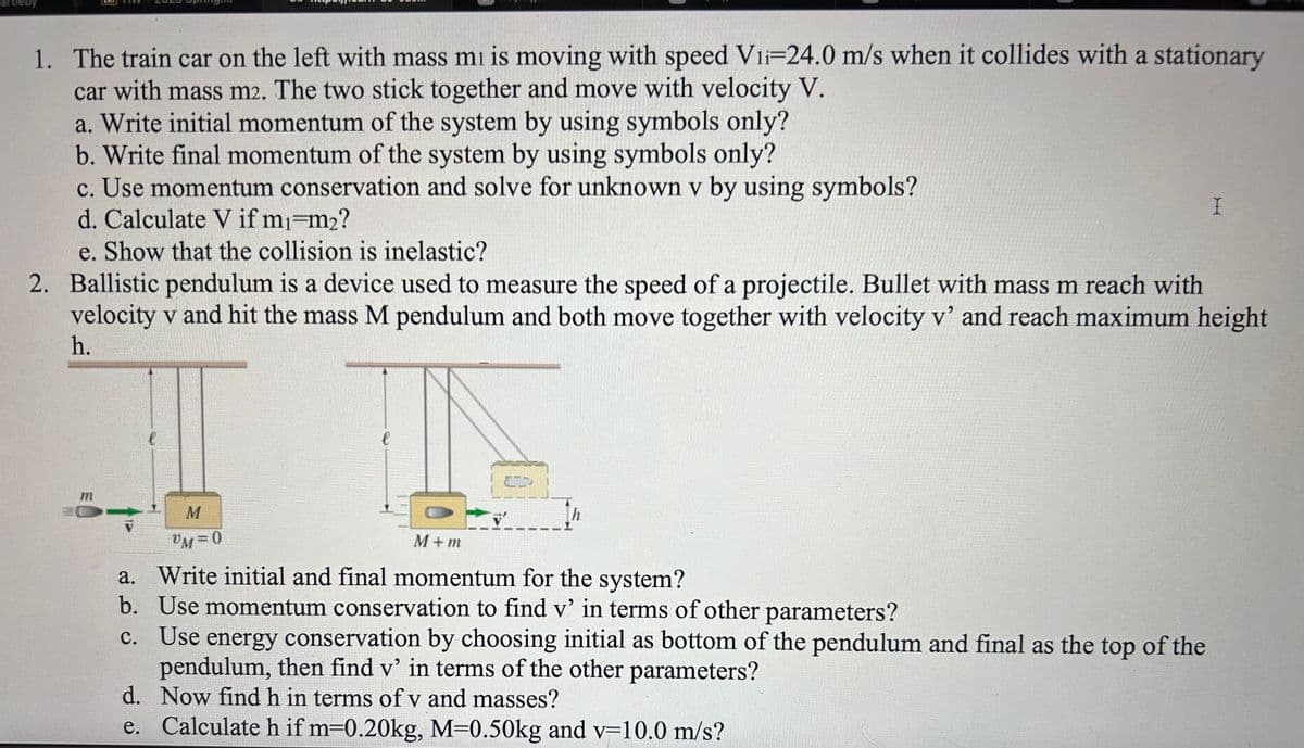 1. The train car on the left with mass mi is moving with speed Vii-24.0 m/s when it collides with a stationary
car with mass m2. The two stick together and move with velocity V.
a. Write initial momentum of the system by using symbols only?
b. Write final momentum of the system by using symbols only?
c. Use momentum conservation and solve for unknown v by using symbols?
d. Calculate V if m₁ m₂?
e. Show that the collision is inelastic?
2. Ballistic pendulum is a device used to measure the speed of a projectile. Bullet with mass m reach with
velocity v and hit the mass M pendulum and both move together with velocity v' and reach maximum height
h.
m
l
M
VM=0
l
h
M+m
a. Write initial and final momentum for the system?
b. Use momentum conservation to find v' in terms of other parameters?
I
c. Use energy conservation by choosing initial as bottom of the pendulum and final as the top of the
pendulum, then find v' in terms of the other parameters?
d. Now find h in terms of v and masses?
e.
Calculate h if m=0.20kg, M=0.50kg and v=10.0 m/s?