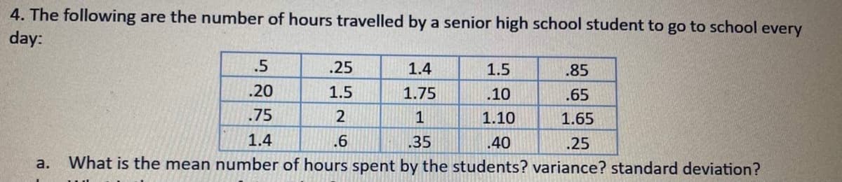 4. The following are the number of hours travelled by a senior high school student to go to school every
day:
.5
.25
1.4
1.5
.85
.20
1.5
1.75
.10
.65
.75
2
1
1.10
1.65
1.4
.6
.35
.40
.25
a.
What is the mean number of hours spent by the students? variance? standard deviation?
