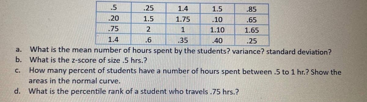 .5
.25
1.4
1.5
.85
.20
1.5
1.75
.10
.65
.75
2
1
1.10
1.65
1.4
.6
.35
.40
.25
a.
What is the mean number of hours spent by the students? variance? standard deviation?
b. What is the z-score of size .5 hrs.?
с.
How many percent of students have a number of hours spent between .5 to 1 hr.? Show the
areas in the normal curve.
d.
What is the percentile rank of a student who travels .75 hrs.?
