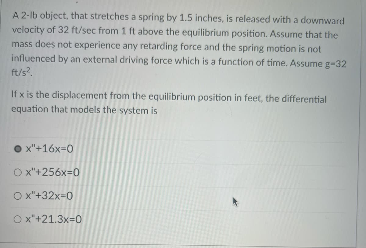 A 2-lb object, that stretches a spring by 1.5 inches, is released with a downward
velocity of 32 ft/sec from 1 ft above the equilibrium position. Assume that the
mass does not experience any retarding force and the spring motion is not
influenced by an external driving force which is a function of time. Assume g=32
ft/s?.
If x is the displacement from the equilibrium position in feet, the differential
equation that models the system is
x"+16x=0
O x"+256x=0
O x"+32x=0
O x"+21.3x=0
