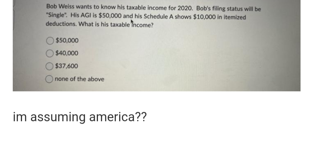 Bob Weiss wants to know his taxable income for 2020. Bob's filing status will be
"Single". His AGI is $50,000 and his Schedule A shows $10,000 in itemized
deductions. What is his taxable income?
$50,000
$40,000
$37,600
none of the above
im assuming america??